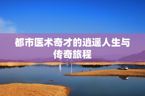 都市醫(yī)術(shù)奇才的逍遙人生與傳奇旅程