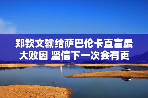 鄭欽文輸給薩巴倫卡直言最大敗因 堅信下一次會有更好表現