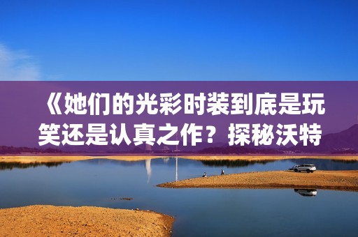 《她們的光彩時裝到底是玩笑還是認真之作？探秘沃特碧的Colg與DNF風潮》