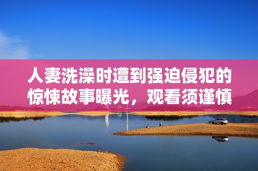 人妻洗澡時遭到強迫侵犯的驚悚故事曝光，觀看須謹慎