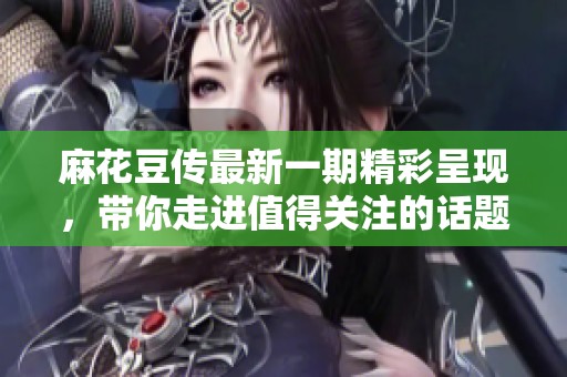 麻花豆傳最新一期精彩呈現，帶你走進值得關注的話題與趣聞