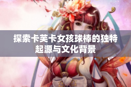 探索卡芙卡女孩球棒的獨(dú)特起源與文化背景