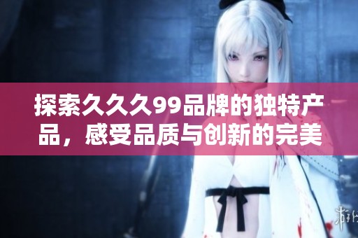 探索久久久99品牌的獨特產品，感受品質與創新的完美結合