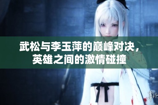 武松與李玉萍的巔峰對決，英雄之間的激情碰撞