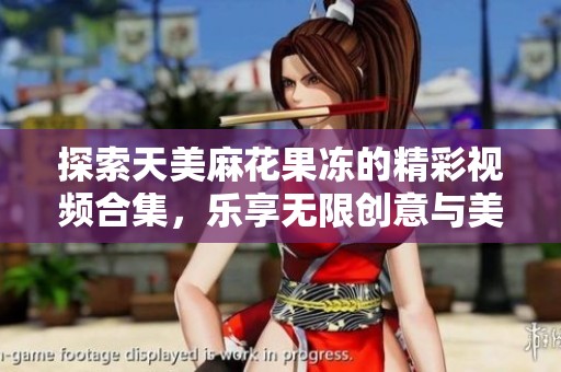 探索天美麻花果凍的精彩視頻合集，樂享無限創(chuàng)意與美味