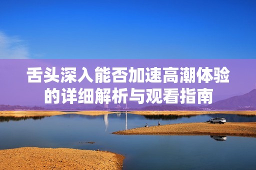 舌頭深入能否加速高潮體驗(yàn)的詳細(xì)解析與觀看指南