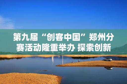 第九屆“創客中國”鄭州分賽活動隆重舉辦 探索創新創業新機遇