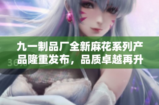 九一制品廠全新麻花系列產(chǎn)品隆重發(fā)布，品質(zhì)卓越再升級