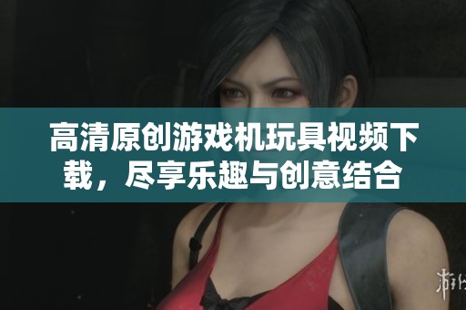 高清原創游戲機玩具視頻下載，盡享樂趣與創意結合
