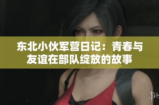 東北小伙軍營日記：青春與友誼在部隊綻放的故事