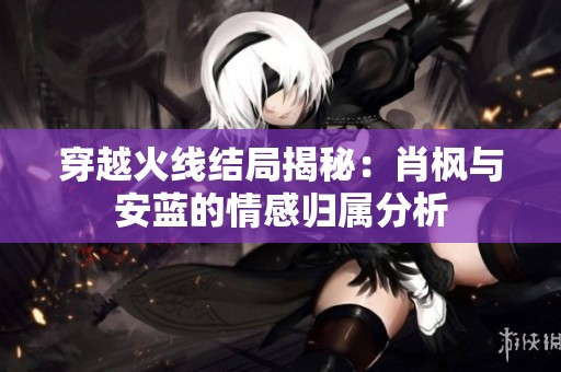 穿越火線結局揭秘：肖楓與安藍的情感歸屬分析