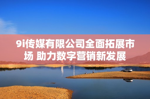 9i傳媒有限公司全面拓展市場 助力數字營銷新發展