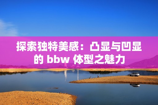 探索獨特美感：凸顯與凹顯的 bbw 體型之魅力