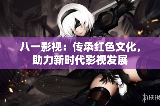 八一影視：傳承紅色文化，助力新時代影視發展