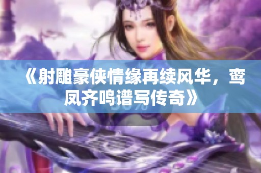 《射雕豪俠情緣再續風華，鸞鳳齊鳴譜寫傳奇》