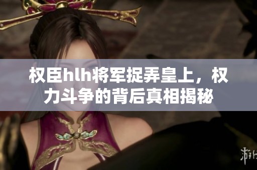 權臣hlh將軍捉弄皇上，權力斗爭的背后真相揭秘