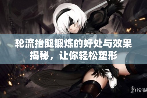 輪流抬腿鍛煉的好處與效果揭秘，讓你輕松塑形