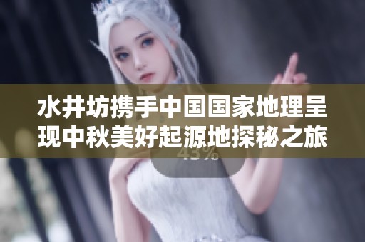水井坊攜手中國國家地理呈現(xiàn)中秋美好起源地探秘之旅