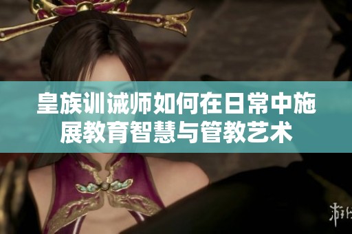 皇族訓(xùn)誡師如何在日常中施展教育智慧與管教藝術(shù)