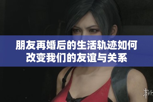 朋友再婚后的生活軌跡如何改變我們的友誼與關(guān)系