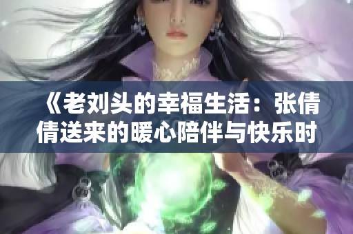 《老劉頭的幸福生活：張倩倩送來(lái)的暖心陪伴與快樂(lè)時(shí)光》