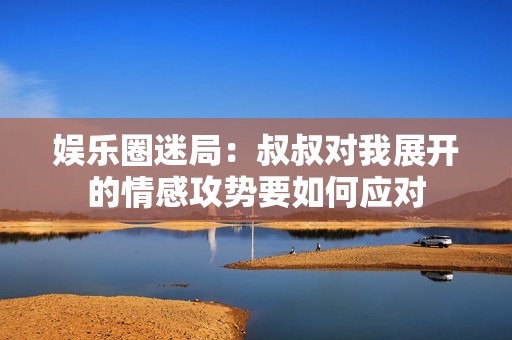 娛樂圈迷局：叔叔對我展開的情感攻勢要如何應對