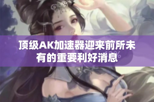 頂級AK加速器迎來前所未有的重要利好消息