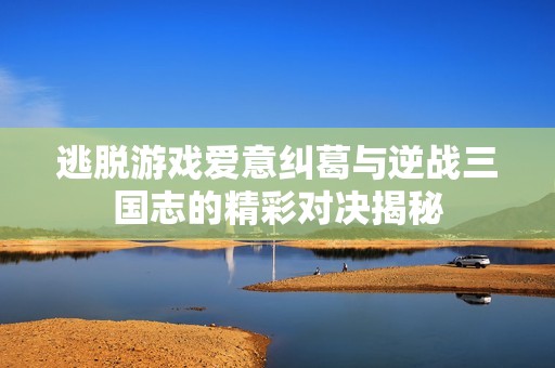 逃脫游戲愛意糾葛與逆戰三國志的精彩對決揭秘