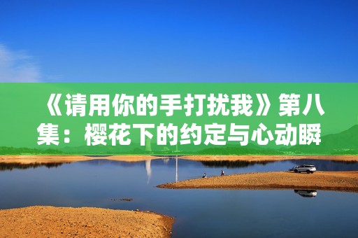 《請用你的手打擾我》第八集：櫻花下的約定與心動瞬間