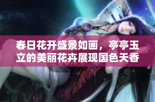 春日花開盛景如畫，亭亭玉立的美麗花卉展現國色天香