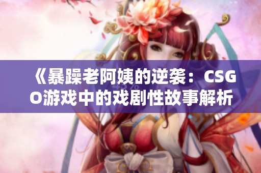 《暴躁老阿姨的逆襲：CSGO游戲中的戲劇性故事解析》