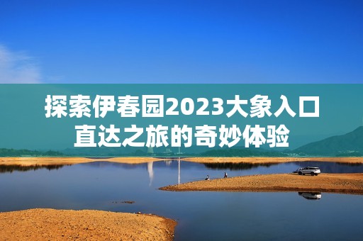 探索伊春園2023大象入口直達之旅的奇妙體驗