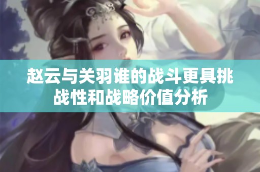 趙云與關羽誰的戰斗更具挑戰性和戰略價值分析