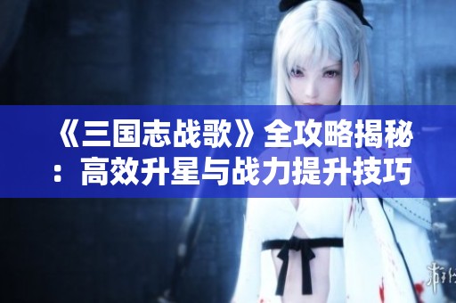 《三國志戰歌》全攻略揭秘：高效升星與戰力提升技巧大解析