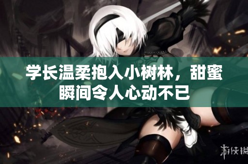 學(xué)長溫柔抱入小樹林，甜蜜瞬間令人心動不已