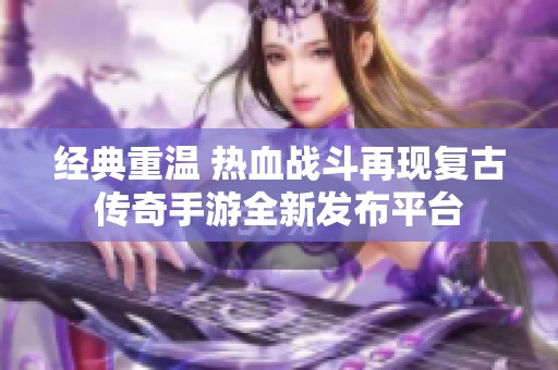 經典重溫 熱血戰斗再現復古傳奇手游全新發布平臺