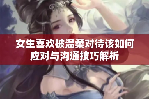女生喜歡被溫柔對待該如何應對與溝通技巧解析