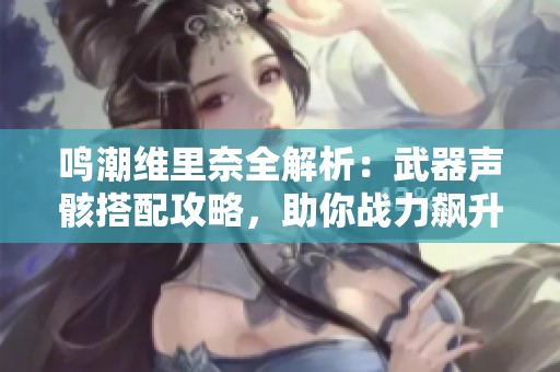 鳴潮維里奈全解析：武器聲骸搭配攻略，助你戰(zhàn)力飆升！