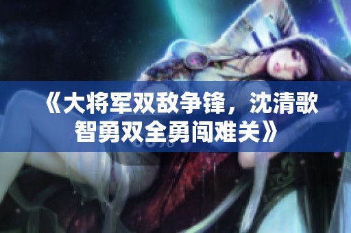 《大將軍雙敵爭(zhēng)鋒，沈清歌智勇雙全勇闖難關(guān)》