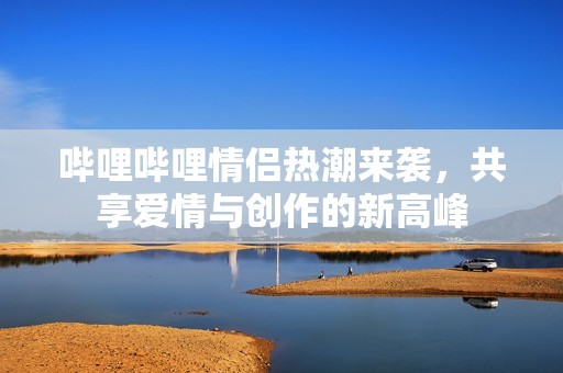 嗶哩嗶哩情侶熱潮來襲，共享愛情與創作的新高峰