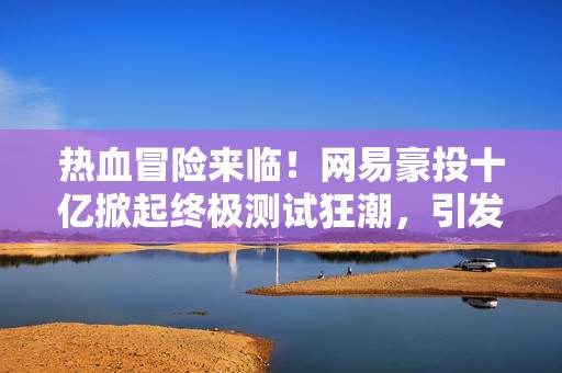 熱血冒險來臨！網易豪投十億掀起終極測試狂潮，引發全民期待！