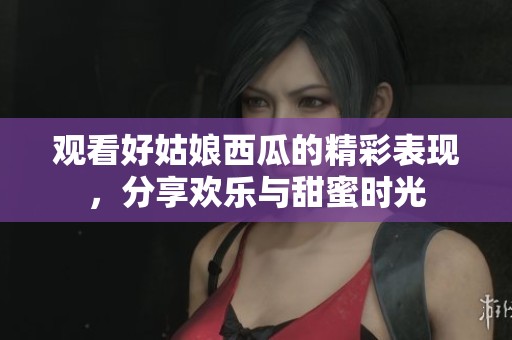觀看好姑娘西瓜的精彩表現，分享歡樂與甜蜜時光