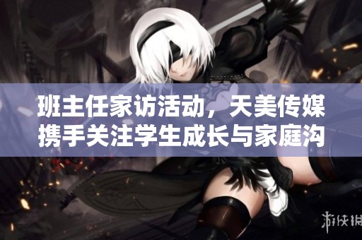 班主任家訪活動，天美傳媒攜手關注學生成長與家庭溝通