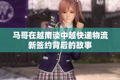 馬哥在越南談中越快遞物流新簽約背后的故事