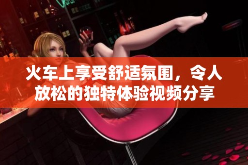 火車上享受舒適氛圍，令人放松的獨特體驗視頻分享
