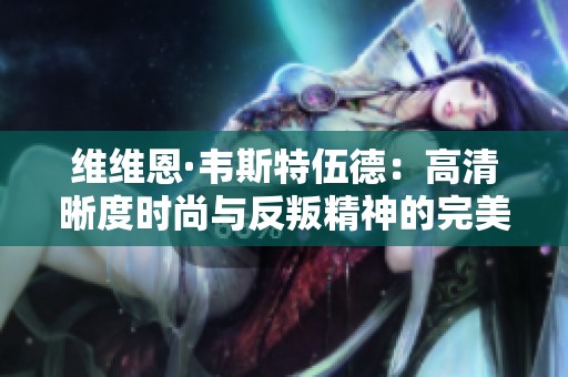 維維恩·韋斯特伍德：高清晰度時尚與反叛精神的完美融合