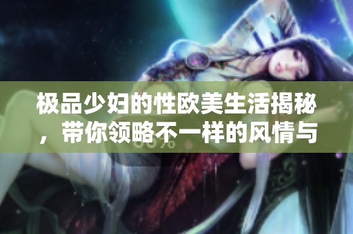 極品少婦的性歐美生活揭秘，帶你領略不一樣的風情與故事
