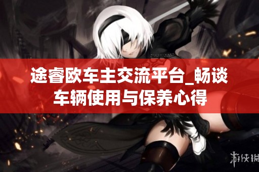 途睿歐車主交流平臺_暢談車輛使用與保養心得