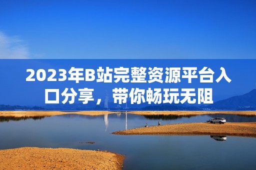 2023年B站完整資源平臺入口分享，帶你暢玩無阻