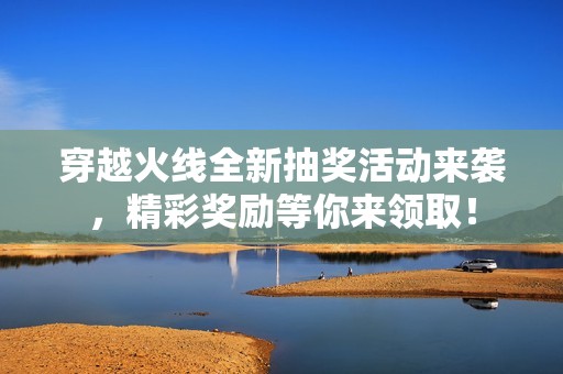 穿越火線全新抽獎活動來襲，精彩獎勵等你來領取！